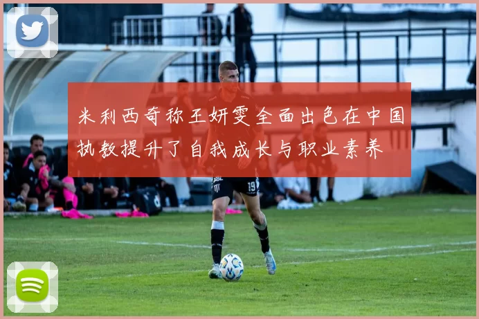 米利西奇称王妍雯全面出色在中国执教提升了自我成长与职业素养