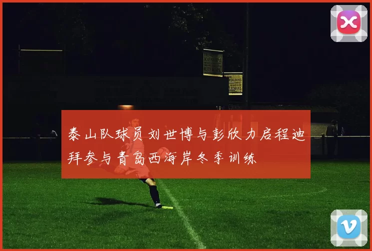 泰山队球员刘世博与彭欣力启程迪拜参与青岛西海岸冬季训练