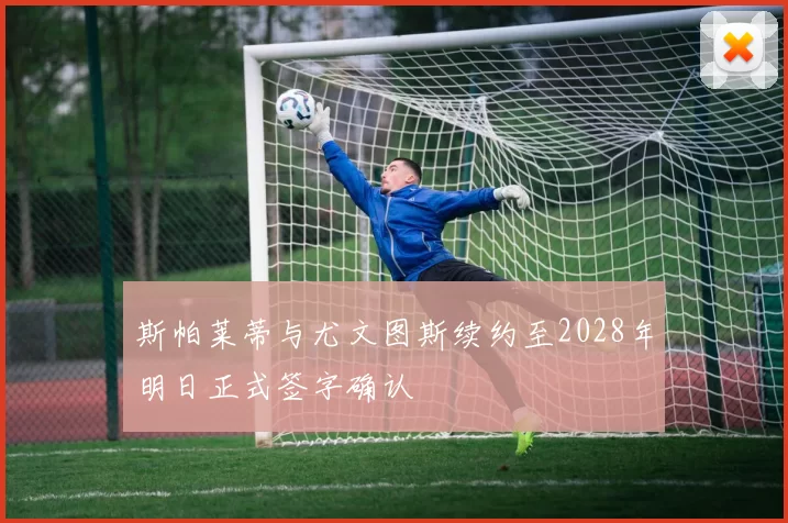 斯帕莱蒂与尤文图斯续约至2028年明日正式签字确认