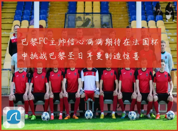 巴黎FC主帅信心满满期待在法国杯中挑战巴黎圣日耳曼制造惊喜