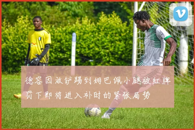 德容因放铲踢到姆巴佩小腿被红牌罚下即将进入补时的紧张局势