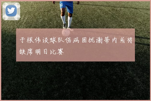 于根伟谈球队伤病困扰谢蒂内或将缺席明日比赛