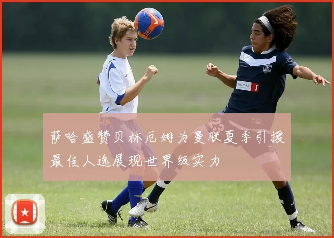 萨哈盛赞贝林厄姆为曼联夏季引援最佳人选展现世界级实力