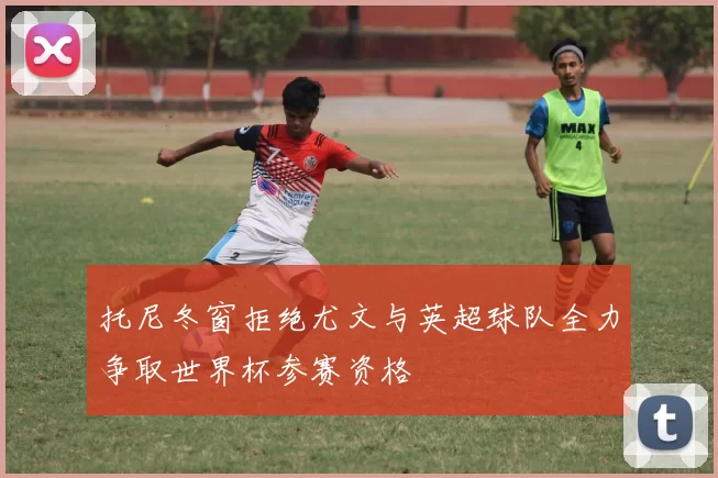 托尼冬窗拒绝尤文与英超球队全力争取世界杯参赛资格