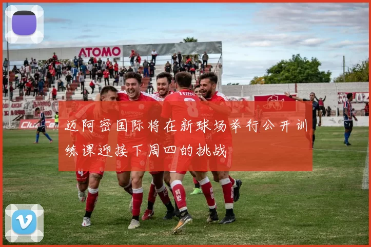 迈阿密国际将在新球场举行公开训练课迎接下周四的挑战