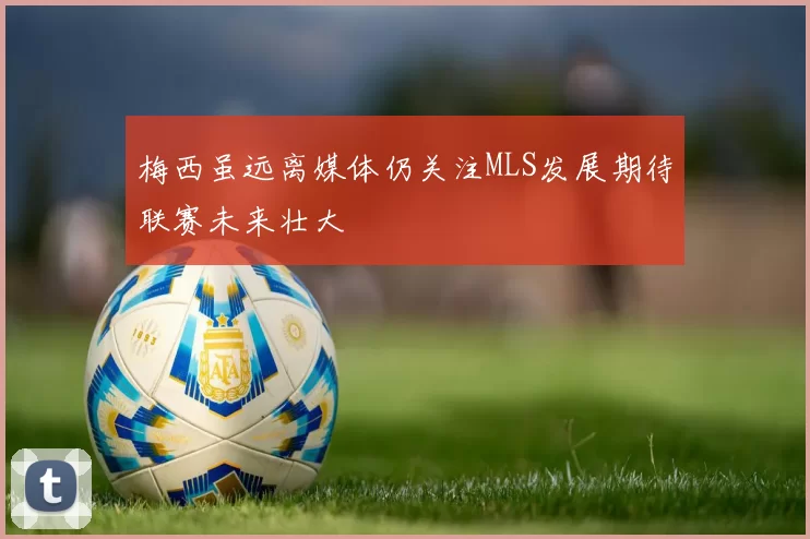 梅西虽远离媒体仍关注MLS发展期待联赛未来壮大