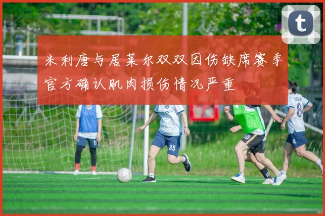 米利唐与居莱尔双双因伤缺席赛季官方确认肌肉损伤情况严重