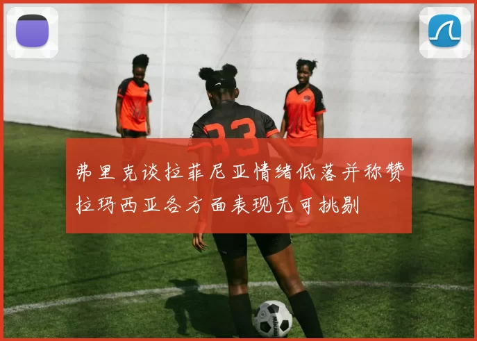 弗里克谈拉菲尼亚情绪低落并称赞拉玛西亚各方面表现无可挑剔