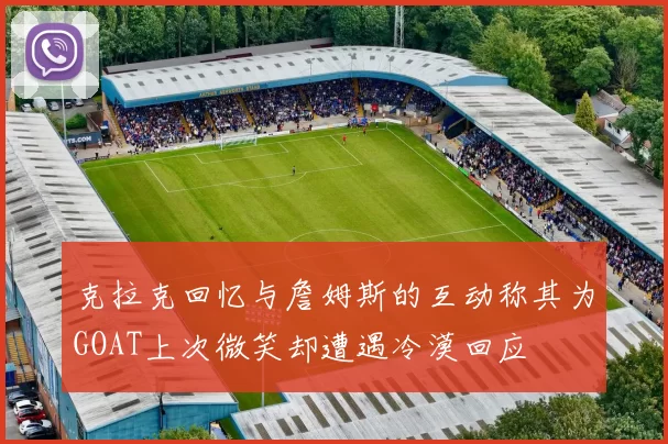 克拉克回忆与詹姆斯的互动称其为GOAT上次微笑却遭遇冷漠回应