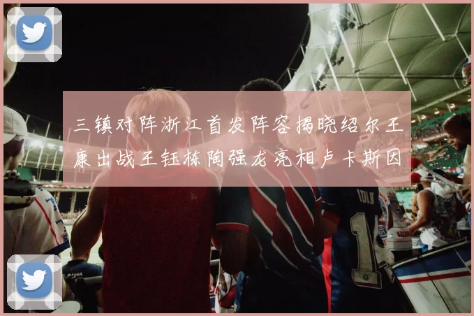 三镇对阵浙江首发阵容揭晓绍尔王康出战王钰栋陶强龙亮相卢卡斯因伤缺席