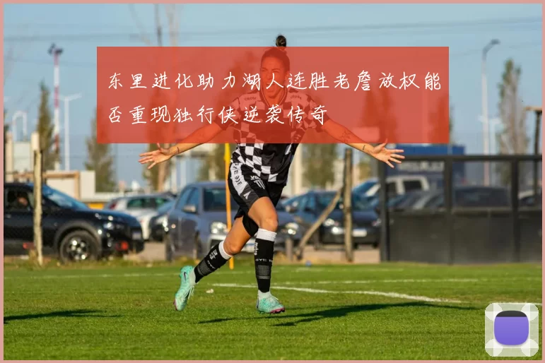 东里进化助力湖人连胜老詹放权能否重现独行侠逆袭传奇