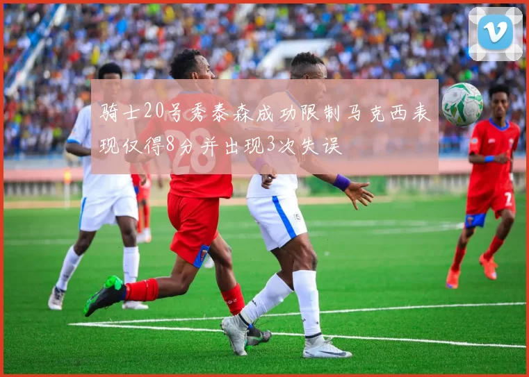 骑士20号秀泰森成功限制马克西表现仅得8分并出现3次失误