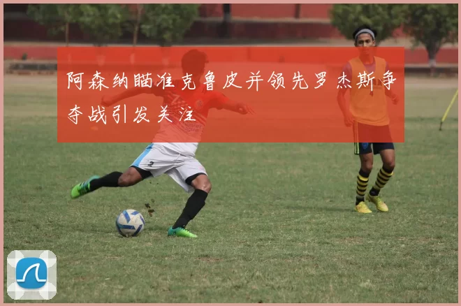 阿森纳瞄准克鲁皮并领先罗杰斯争夺战引发关注