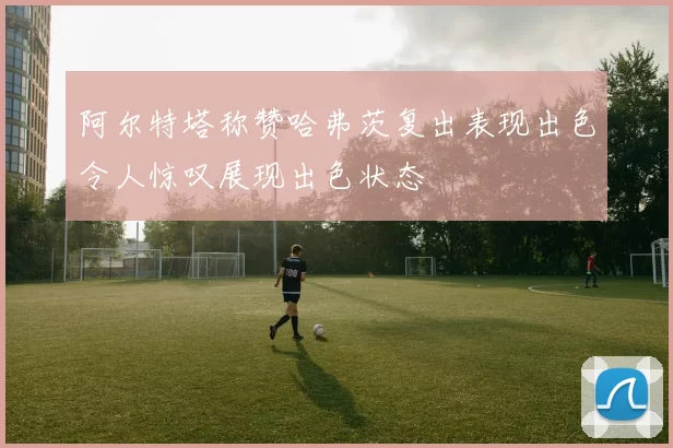 阿尔特塔称赞哈弗茨复出表现出色令人惊叹展现出色状态