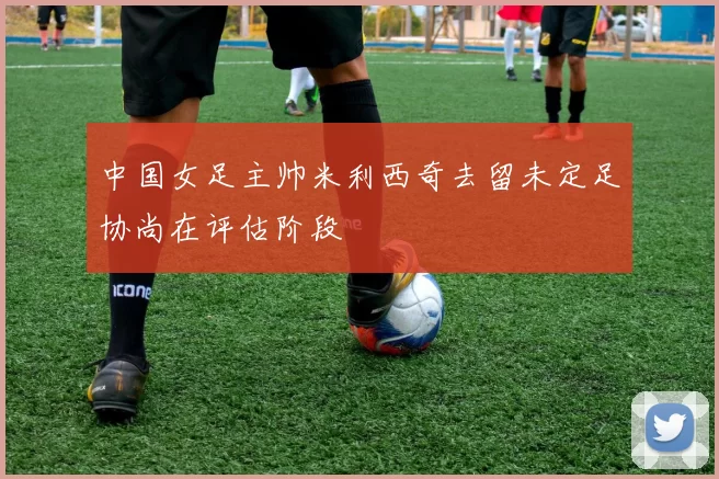 中国女足主帅米利西奇去留未定足协尚在评估阶段