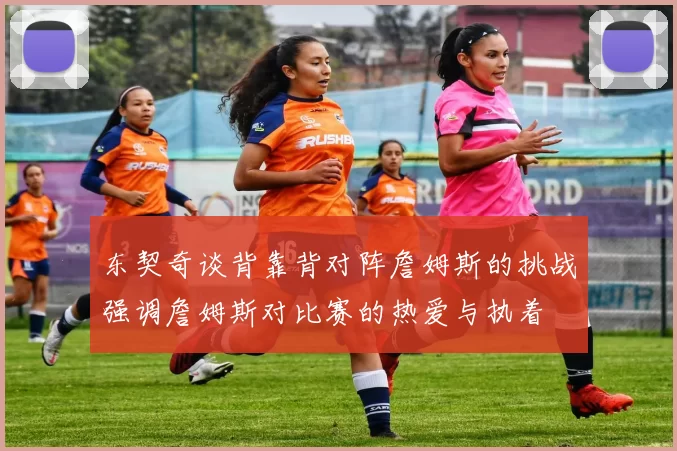 东契奇谈背靠背对阵詹姆斯的挑战强调詹姆斯对比赛的热爱与执着