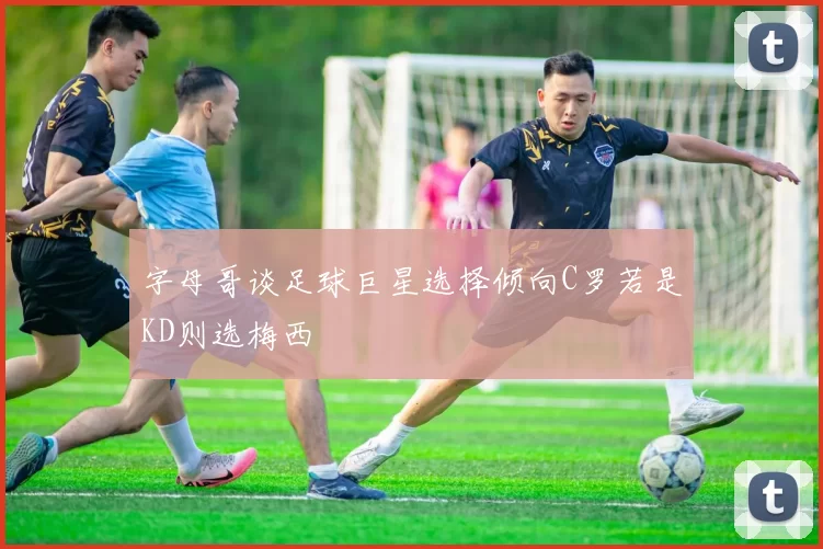 字母哥谈足球巨星选择倾向C罗若是KD则选梅西