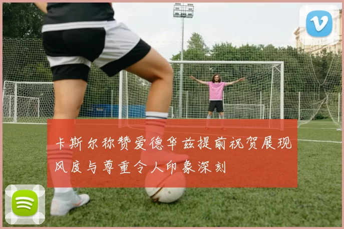 卡斯尔称赞爱德华兹提前祝贺展现风度与尊重令人印象深刻