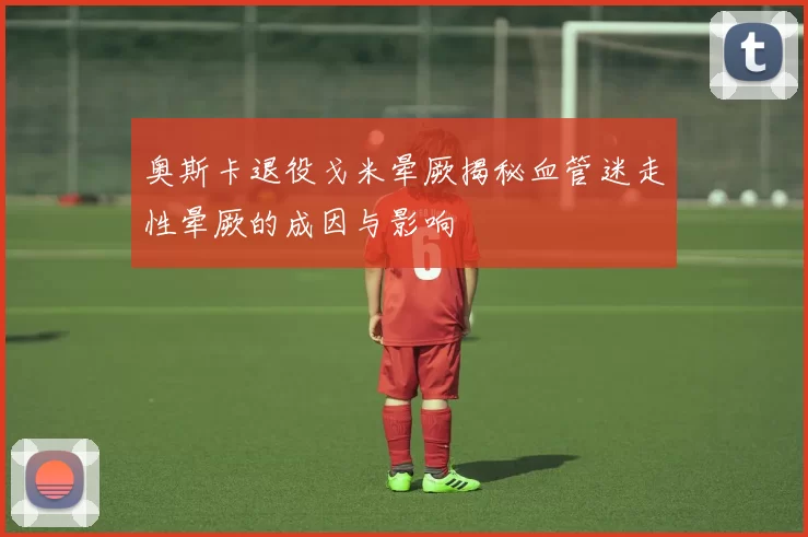 奥斯卡退役戈米晕厥揭秘血管迷走性晕厥的成因与影响