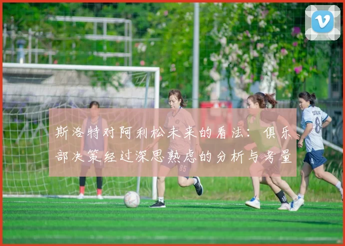 斯洛特对阿利松未来的看法：俱乐部决策经过深思熟虑的分析与考量