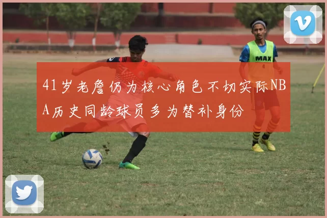 41岁老詹仍为核心角色不切实际NBA历史同龄球员多为替补身份