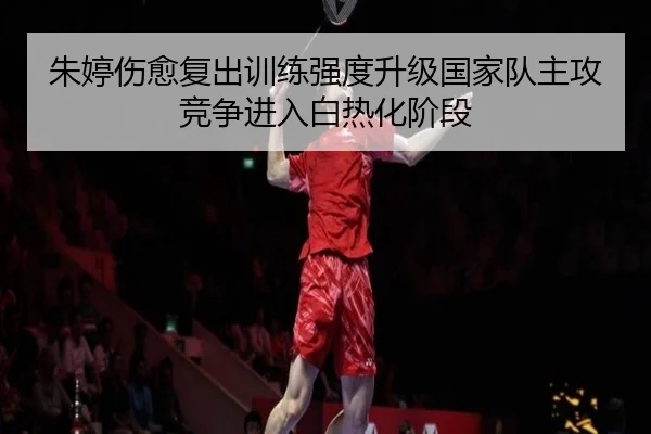 朱婷伤愈复出训练强度升级国家队主攻竞争进入白热化阶段